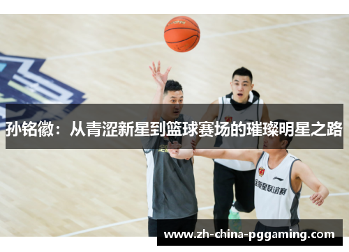 孙铭徽：从青涩新星到篮球赛场的璀璨明星之路